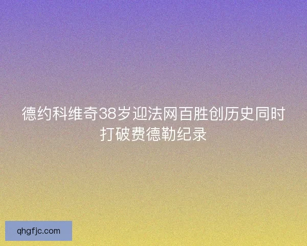 德约科维奇38岁迎法网百胜创历史同时打破费德勒纪录 德约科维奇38岁迎法网百胜创历史同时打破费德勒纪录