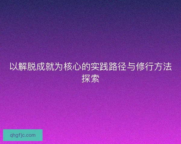 以解脱成就为核心的实践路径与修行方法探索