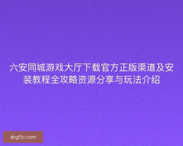 六安同城游戏大厅下载官方正版渠道及安装教程全攻略资源分享与玩法介绍