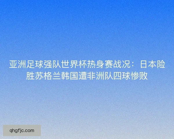 亚洲足球强队世界杯热身赛战况：日本险胜苏格兰韩国遭非洲队四球惨败