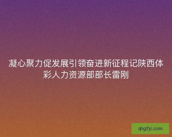 凝心聚力促发展引领奋进新征程记陕西体彩人力资源部部长雷刚