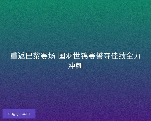 重返巴黎赛场 国羽世锦赛誓夺佳绩全力冲刺 重返巴黎赛场 国羽世锦赛誓夺佳绩全力冲刺