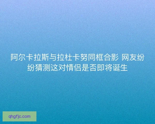 阿尔卡拉斯与拉杜卡努同框合影 网友纷纷猜测这对情侣是否即将诞生 阿尔卡拉斯与拉杜卡努同框合影 网友纷纷猜测这对情侣是否即将诞生
