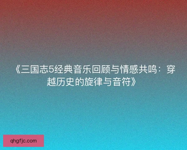 《三国志5经典音乐回顾与情感共鸣：穿越历史的旋律与音符》