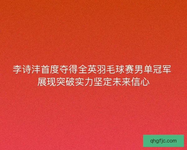 李诗沣首度夺得全英羽毛球赛男单冠军 展现突破实力坚定未来信心 李诗沣首度夺得全英羽毛球赛男单冠军 展现突破实力坚定未来信心