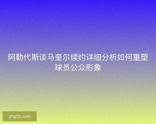 阿勒代斯谈马奎尔续约详细分析如何重塑球员公众形象