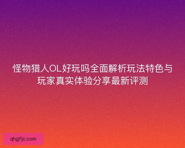 怪物猎人OL好玩吗全面解析玩法特色与玩家真实体验分享最新评测
