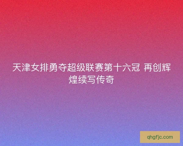 天津女排勇夺超级联赛第十六冠 再创辉煌续写传奇