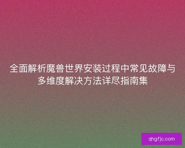 全面解析魔兽世界安装过程中常见故障与多维度解决方法详尽指南集