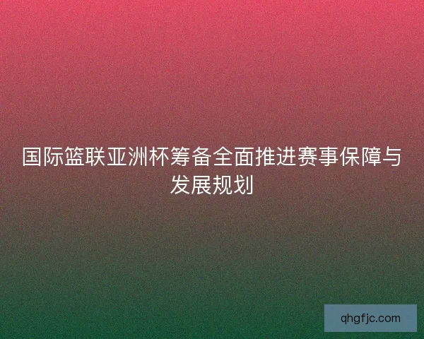 国际篮联亚洲杯筹备全面推进赛事保障与发展规划